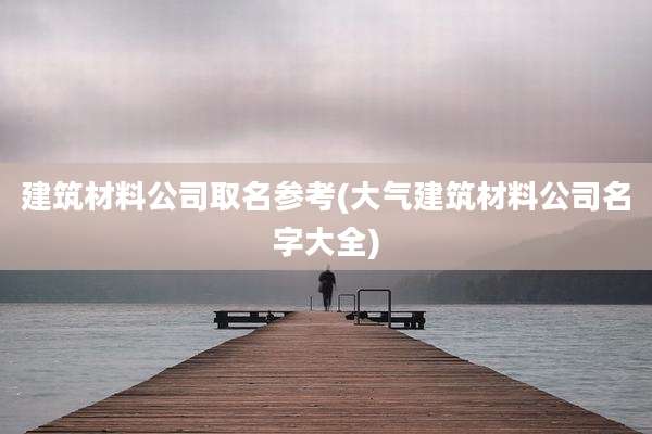 建筑材料公司取名参考(大气建筑材料公司名字大全)