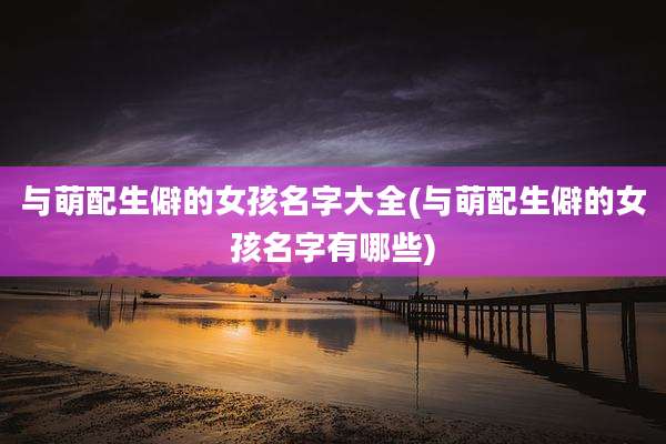 与萌配生僻的女孩名字大全(与萌配生僻的女孩名字有哪些)