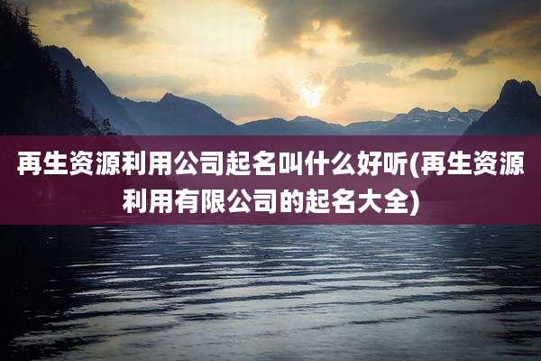 再生资源利用公司起名叫什么好听(再生资源利用有限公司的起名大全)