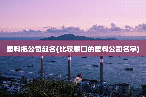 塑料瓶公司起名(比较顺口的塑料公司名字)