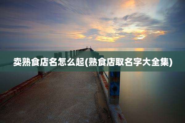 卖熟食店名怎么起(熟食店取名字大全集)