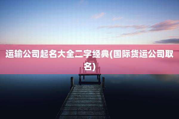 运输公司起名大全二字经典(国际货运公司取名)