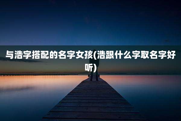 与浩字搭配的名字女孩(浩跟什么字取名字好听)