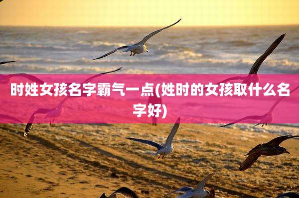 时姓女孩名字霸气一点(姓时的女孩取什么名字好)