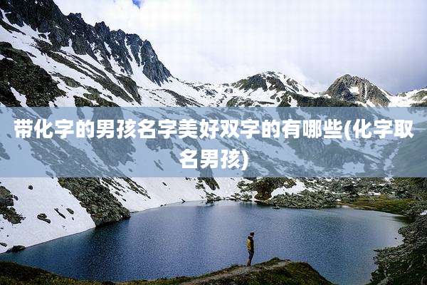 带化字的男孩名字美好双字的有哪些(化字取名男孩)