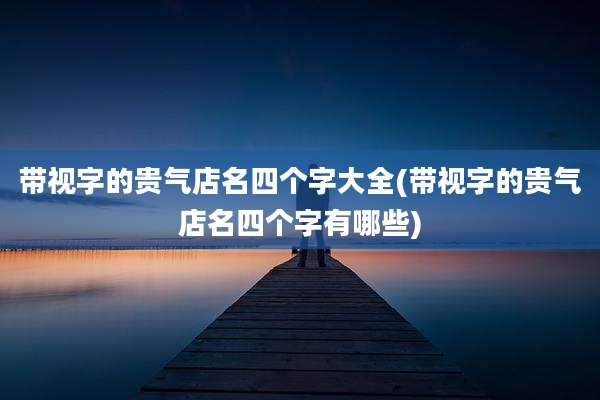 带视字的贵气店名四个字大全(带视字的贵气店名四个字有哪些)