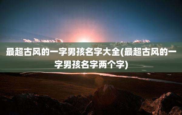 最超古风的一字男孩名字大全(最超古风的一字男孩名字两个字)