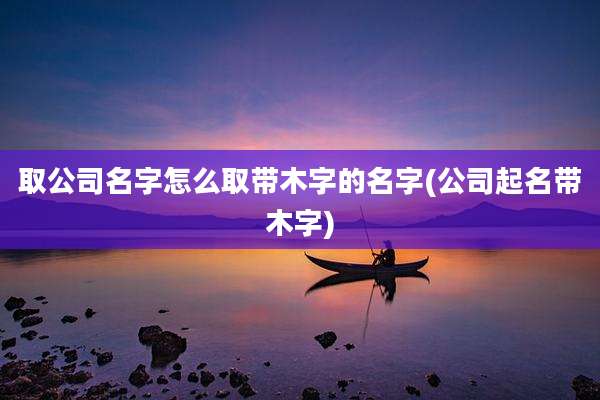 取公司名字怎么取带木字的名字(公司起名带木字)