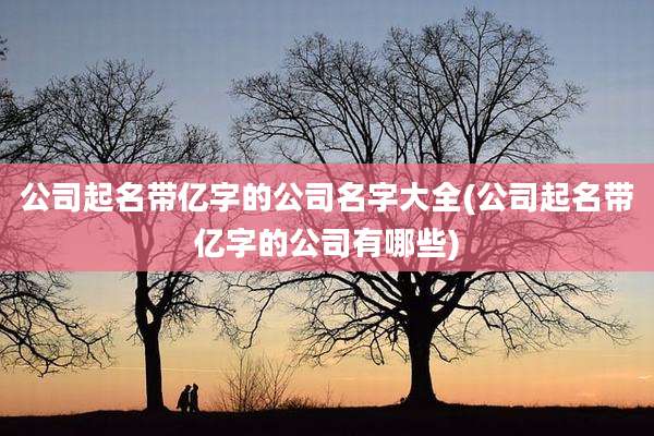 公司起名带亿字的公司名字大全(公司起名带亿字的公司有哪些)