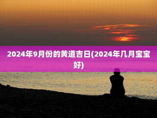 2024年9月份的黄道吉日(2024年几月宝宝好)