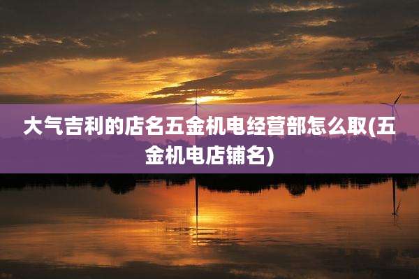 大气吉利的店名五金机电经营部怎么取(五金机电店铺名)