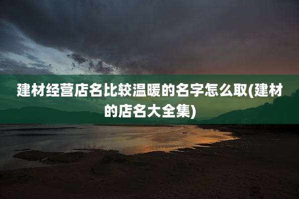 建材经营店名比较温暖的名字怎么取(建材的店名大全集)