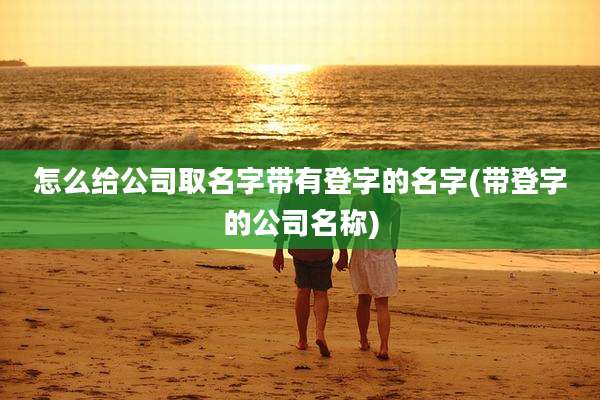 怎么给公司取名字带有登字的名字(带登字的公司名称)