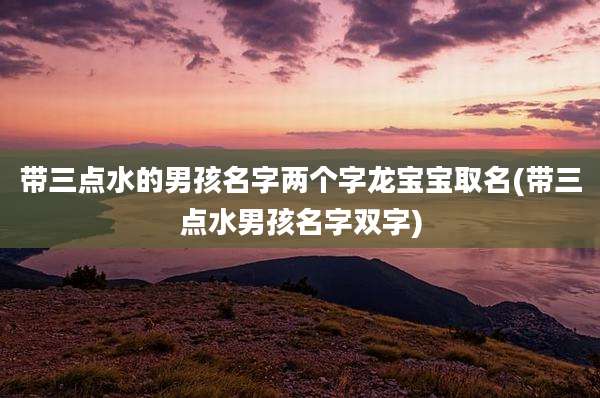 带三点水的男孩名字两个字龙宝宝取名(带三点水男孩名字双字)