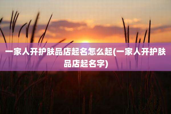 一家人开护肤品店起名怎么起(一家人开护肤品店起名字)