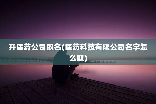 开医药公司取名(医药科技有限公司名字怎么取)