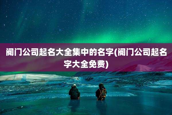 阀门公司起名大全集中的名字(阀门公司起名字大全免费)