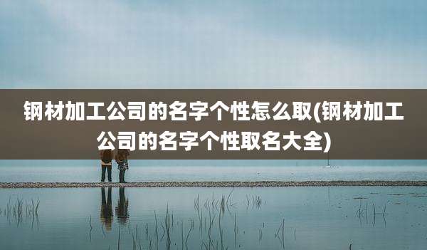钢材加工公司的名字个性怎么取(钢材加工公司的名字个性取名大全)