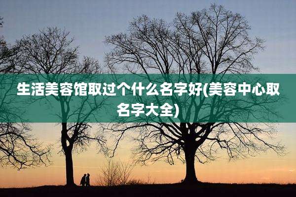 生活美容馆取过个什么名字好(美容中心取名字大全)