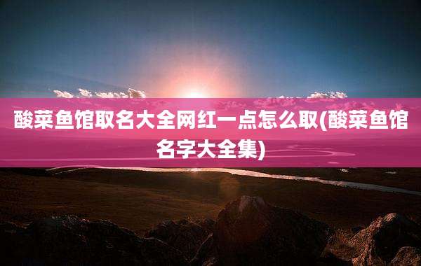 酸菜鱼馆取名大全网红一点怎么取(酸菜鱼馆名字大全集)
