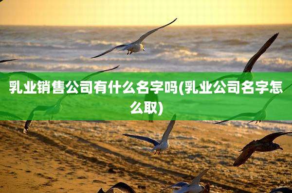 乳业销售公司有什么名字吗(乳业公司名字怎么取)
