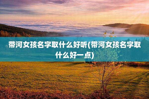 带河女孩名字取什么好听(带河女孩名字取什么好一点)