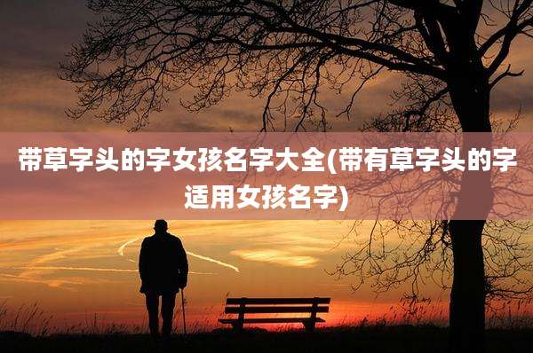 带草字头的字女孩名字大全(带有草字头的字适用女孩名字)