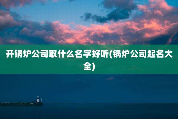 开锅炉公司取什么名字好听(锅炉公司起名大全)