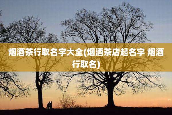 烟酒茶行取名字大全(烟酒茶店起名字 烟酒行取名)