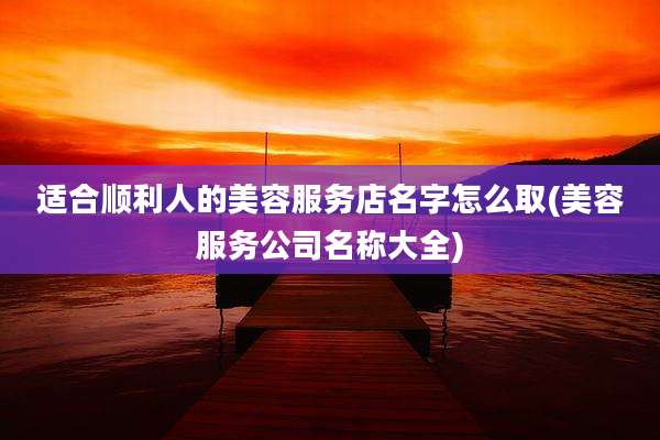 适合顺利人的美容服务店名字怎么取(美容服务公司名称大全)