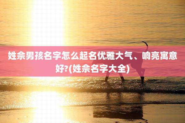 姓佘男孩名字怎么起名优雅大气、响亮寓意好?(姓佘名字大全)