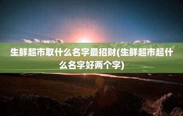 生鲜超市取什么名字最招财(生鲜超市起什么名字好两个字)