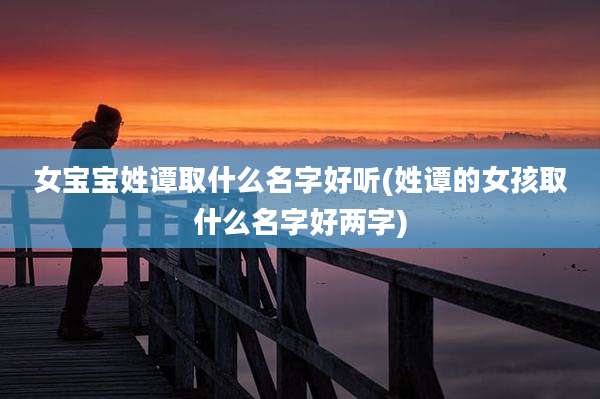 女宝宝姓谭取什么名字好听(姓谭的女孩取什么名字好两字)