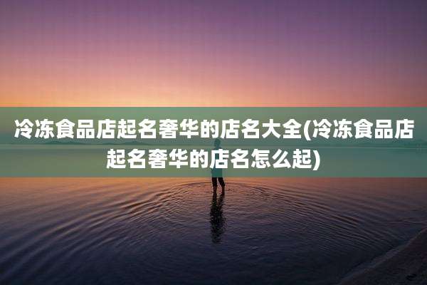 冷冻食品店起名奢华的店名大全(冷冻食品店起名奢华的店名怎么起)