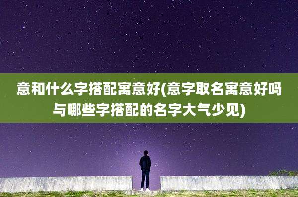 意和什么字搭配寓意好(意字取名寓意好吗与哪些字搭配的名字大气少见)