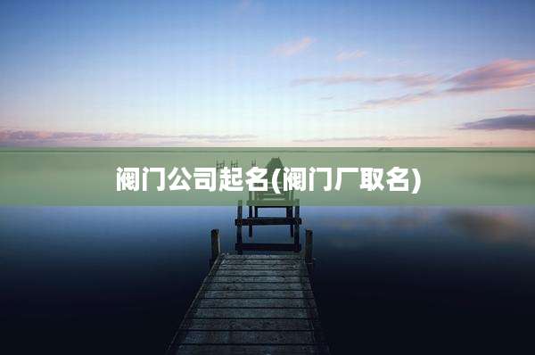 阀门公司起名(阀门厂取名)