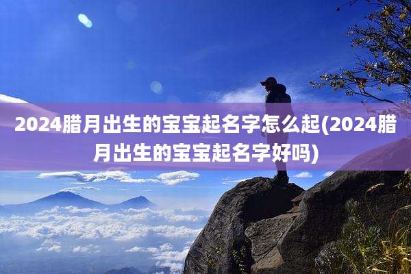 2024腊月出生的宝宝起名字怎么起(2024腊月出生的宝宝起名字好吗)