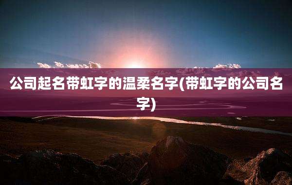 公司起名带虹字的温柔名字(带虹字的公司名字)