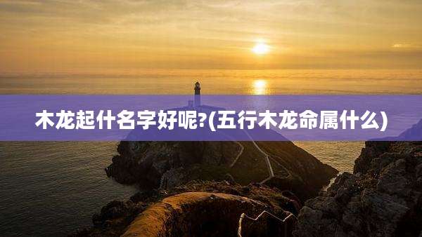 木龙起什名字好呢?(五行木龙命属什么)