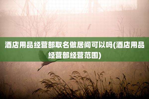 酒店用品经营部取名做居间可以吗(酒店用品经营部经营范围)
