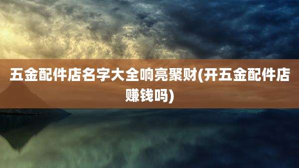 五金配件店名字大全响亮聚财(开五金配件店赚钱吗)