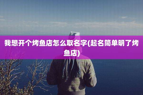 我想开个烤鱼店怎么取名字(起名简单明了烤鱼店)