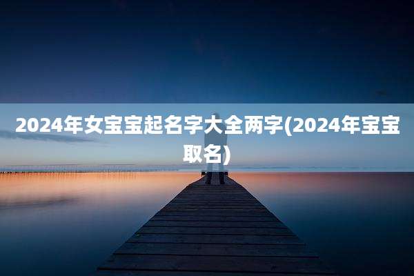 2024年女宝宝起名字大全两字(2024年宝宝取名)