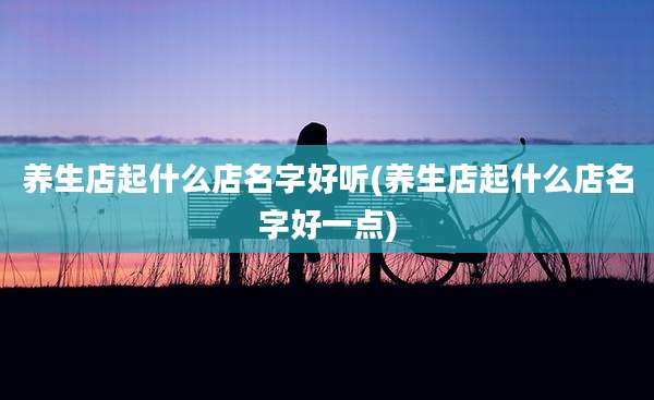 养生店起什么店名字好听(养生店起什么店名字好一点)