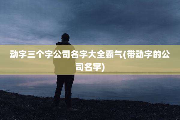 动字三个字公司名字大全霸气(带动字的公司名字)