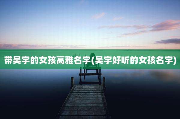 带吴字的女孩高雅名字(吴字好听的女孩名字)