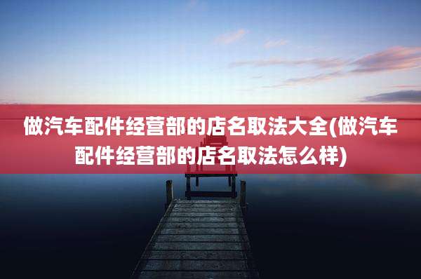 做汽车配件经营部的店名取法大全(做汽车配件经营部的店名取法怎么样)