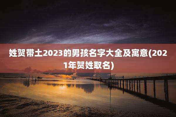 姓贺带土2023的男孩名字大全及寓意(2021年贺姓取名)