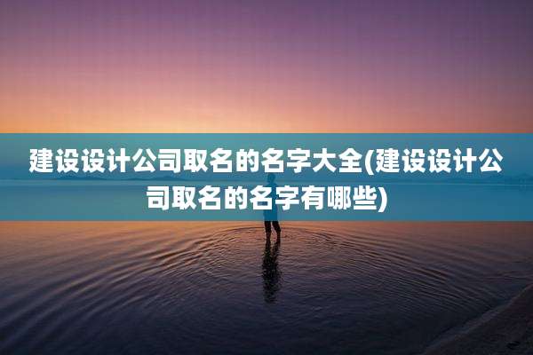 建设设计公司取名的名字大全(建设设计公司取名的名字有哪些)