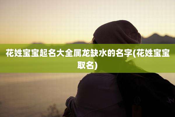 花姓宝宝起名大全属龙缺水的名字(花姓宝宝取名)